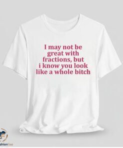 I May Not Be Great With Fractions But I Know You Look Like A Whole Bitch Shirt